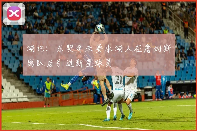 湖记：东契奇未要求湖人在詹姆斯离队后引进新星球员