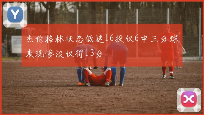 杰伦格林状态低迷16投仅6中三分球表现惨淡仅得13分