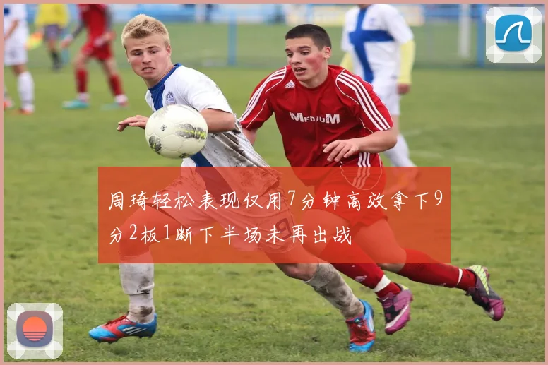 周琦轻松表现仅用7分钟高效拿下9分2板1断下半场未再出战