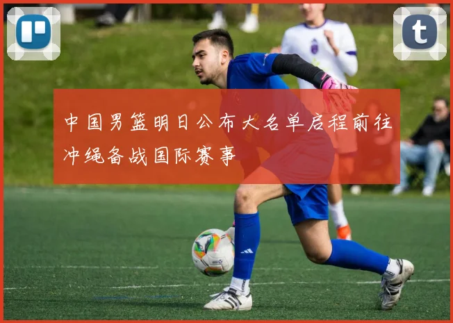 中国男篮明日公布大名单启程前往冲绳备战国际赛事