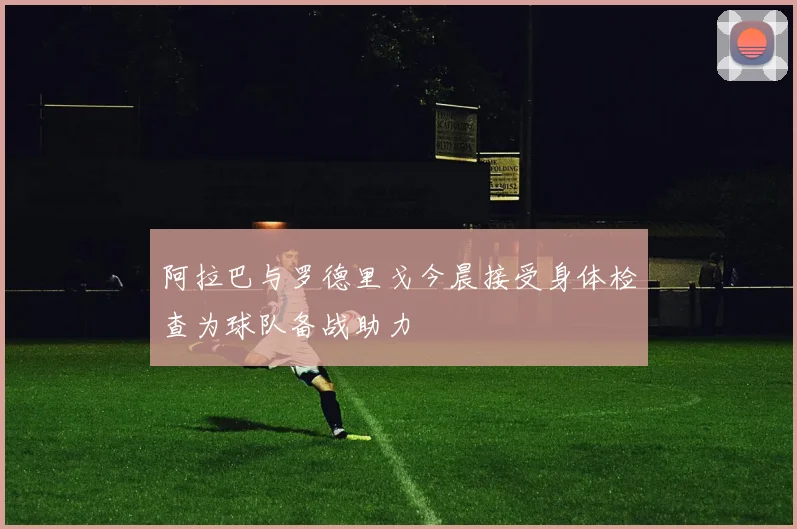 阿拉巴与罗德里戈今晨接受身体检查为球队备战助力