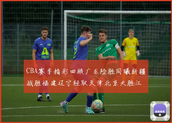 CBA赛季精彩回顾广东险胜同曦新疆战胜福建辽宁轻取天津北京大胜江苏