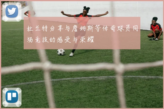 杜兰特分享与詹姆斯等传奇球员同场竞技的感受与荣耀