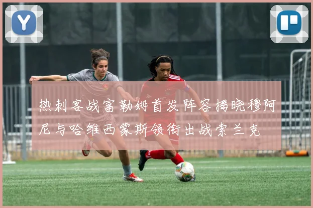 热刺客战富勒姆首发阵容揭晓穆阿尼与哈维西蒙斯领衔出战索兰克