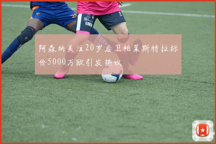 阿森纳关注20岁后卫帕莱斯特拉标价5000万欧引发热议