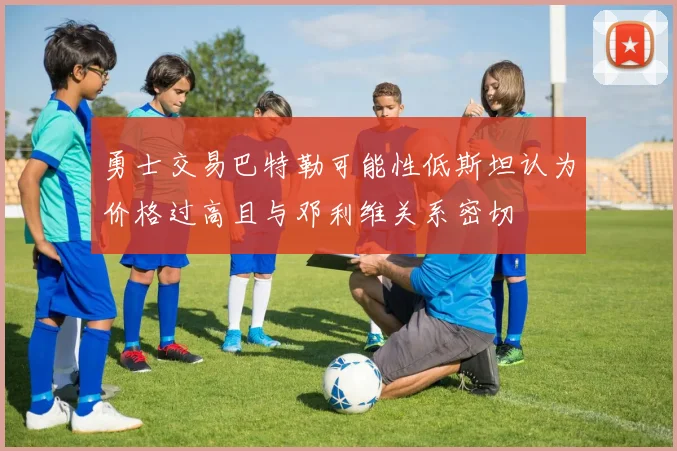 勇士交易巴特勒可能性低斯坦认为价格过高且与邓利维关系密切