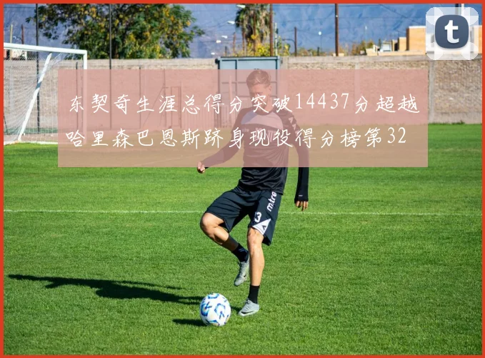 东契奇生涯总得分突破14437分超越哈里森巴恩斯跻身现役得分榜第32位