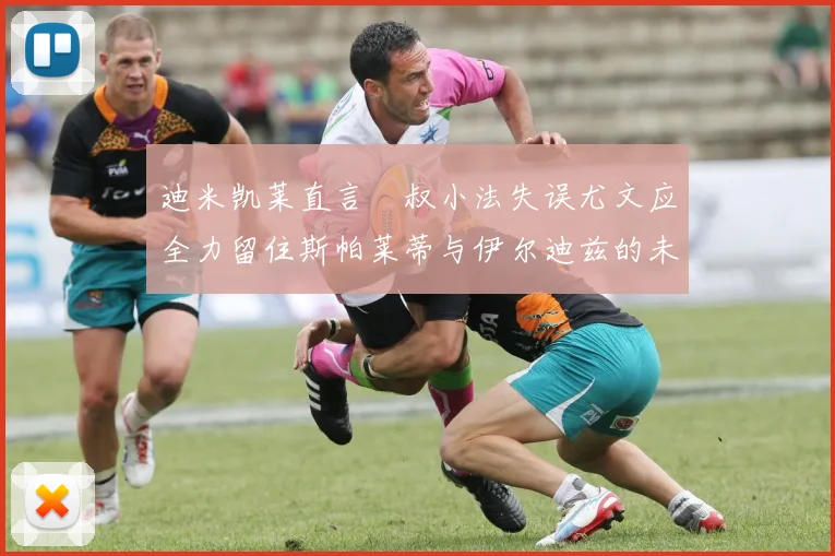 迪米凯莱直言囧叔小法失误尤文应全力留住斯帕莱蒂与伊尔迪兹的未来分析