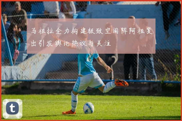 马祖拉全力构建极致空间阵阿祖复出引发舆论热议与关注