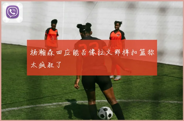 杨瀚森回应能否像拉文那样扣篮称太疯狂了