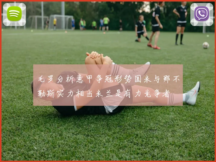 毛罗分析意甲争冠形势国米与那不勒斯实力相当米兰是有力竞争者