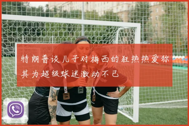 特朗普谈儿子对梅西的狂热热爱称其为超级球迷激动不已