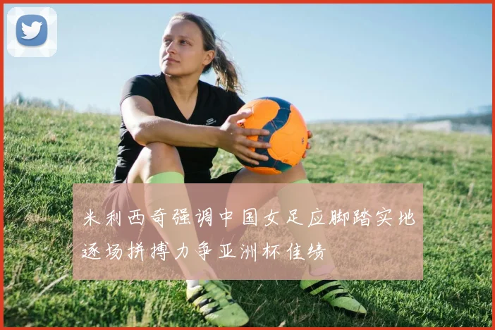 米利西奇强调中国女足应脚踏实地逐场拼搏力争亚洲杯佳绩