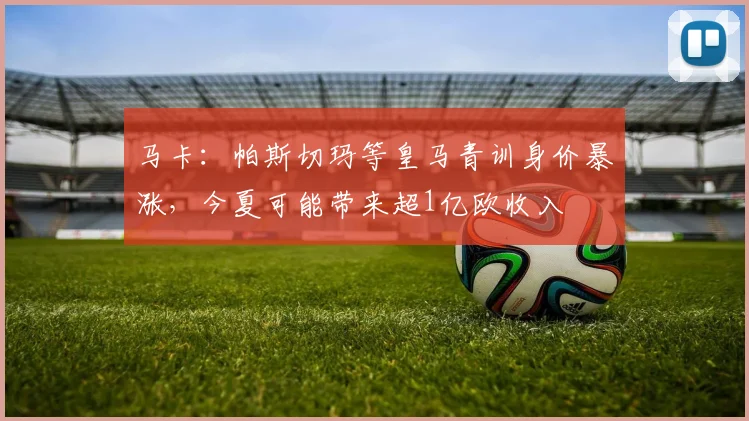 马卡：帕斯切玛等皇马青训身价暴涨，今夏可能带来超1亿欧收入