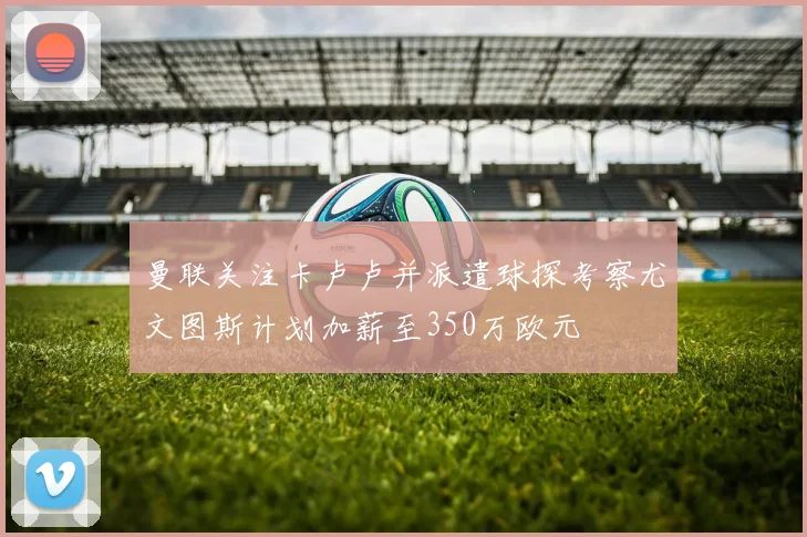 曼联关注卡卢卢并派遣球探考察尤文图斯计划加薪至350万欧元
