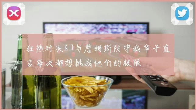 狂热对决KD与詹姆斯防守我华子直言每次都想挑战他们的极限