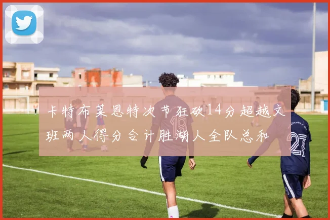 卡特布莱恩特次节狂砍14分超越文班两人得分合计胜湖人全队总和
