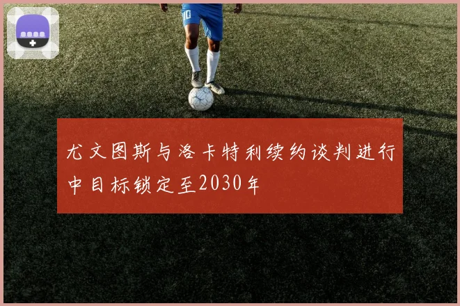 尤文图斯与洛卡特利续约谈判进行中目标锁定至2030年
