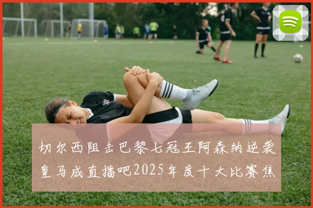 切尔西阻击巴黎七冠王阿森纳逆袭皇马成直播吧2025年度十大比赛焦点