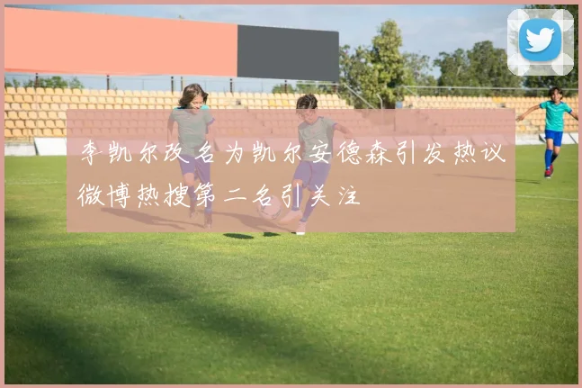 李凯尔改名为凯尔安德森引发热议微博热搜第二名引关注