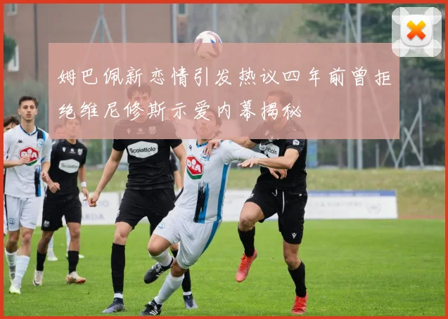 姆巴佩新恋情引发热议四年前曾拒绝维尼修斯示爱内幕揭秘