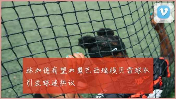 林加德有望加盟巴西瑞模贝雷球队引发球迷热议