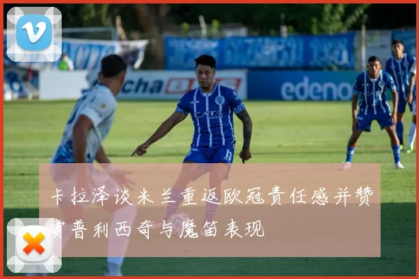 卡拉泽谈米兰重返欧冠责任感并赞赏普利西奇与魔笛表现