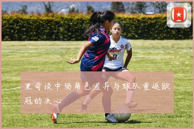 里奇谈中场角色差异与球队重返欧冠的决心